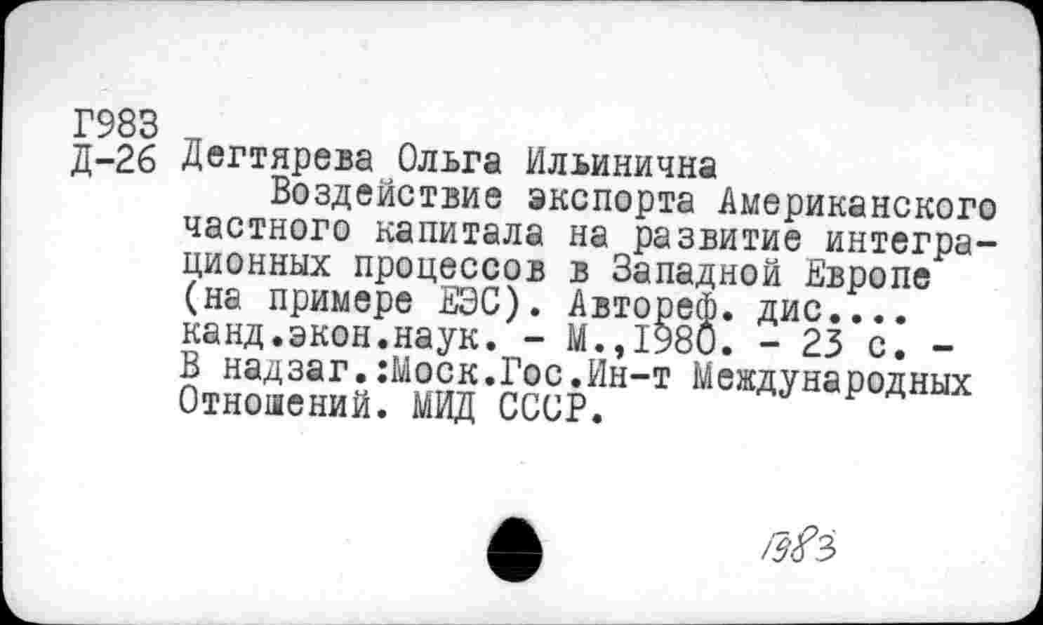 ﻿Г983
д-2б Дегтярева Ольга Ильинична
Воздействие экспорта Американского частного капитала на развитие интеграционных процессов в Западной Европе (на примере ЕЭС). Автореф. дис.... канд.экон.наук. - М.,1980. - 23 с. -В надзаг.:Моск.Гос.Ин-т Международных Отношений. МИД СССР.
Гз!?3